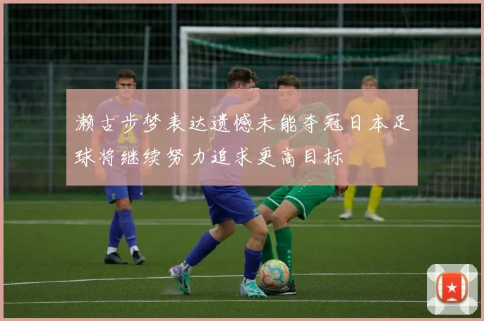 濑古步梦表达遗憾未能夺冠日本足球将继续努力追求更高目标