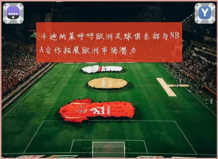 卡迪纳莱呼吁欧洲足球俱乐部与NBA合作拓展欧洲市场潜力