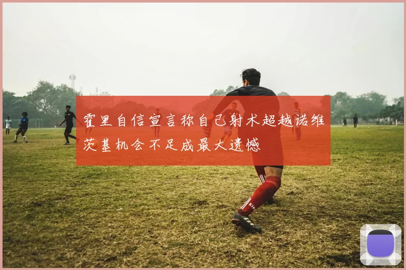 霍里自信宣言称自己射术超越诺维茨基机会不足成最大遗憾