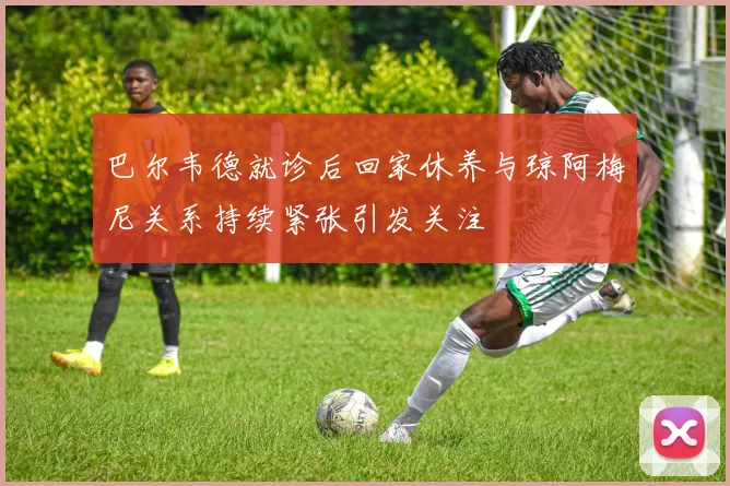 巴尔韦德就诊后回家休养与琼阿梅尼关系持续紧张引发关注