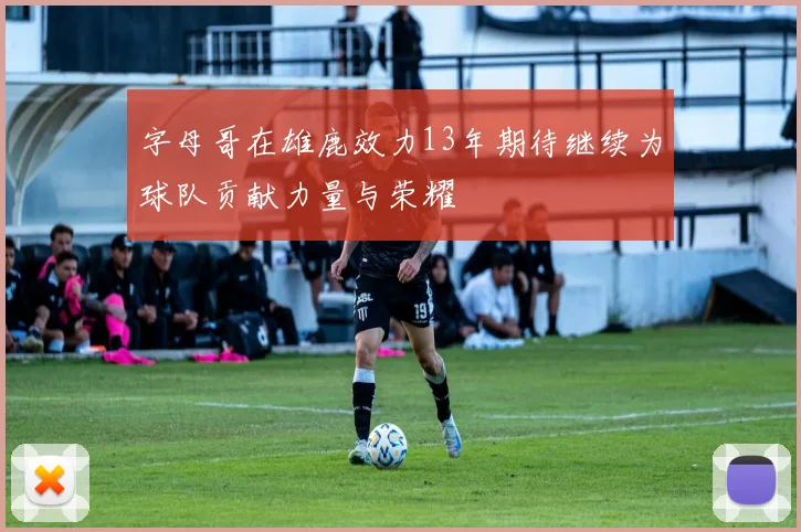 字母哥在雄鹿效力13年期待继续为球队贡献力量与荣耀