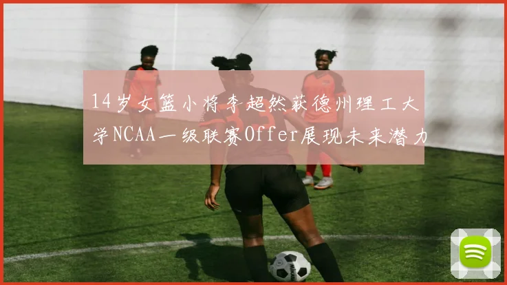 14岁女篮小将李超然获德州理工大学NCAA一级联赛Offer展现未来潜力