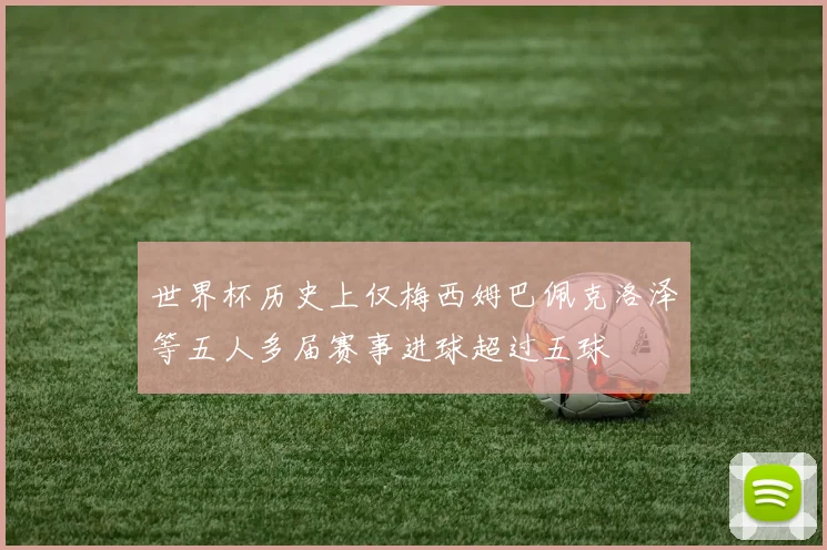 世界杯历史上仅梅西姆巴佩克洛泽等五人多届赛事进球超过五球