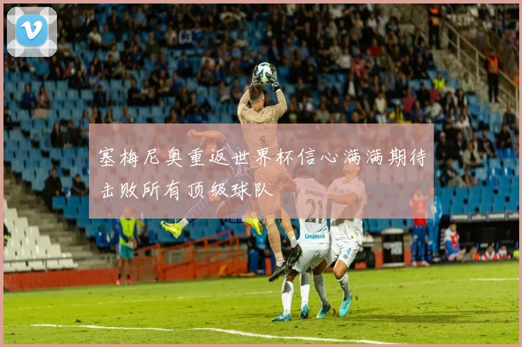 塞梅尼奥重返世界杯信心满满期待击败所有顶级球队