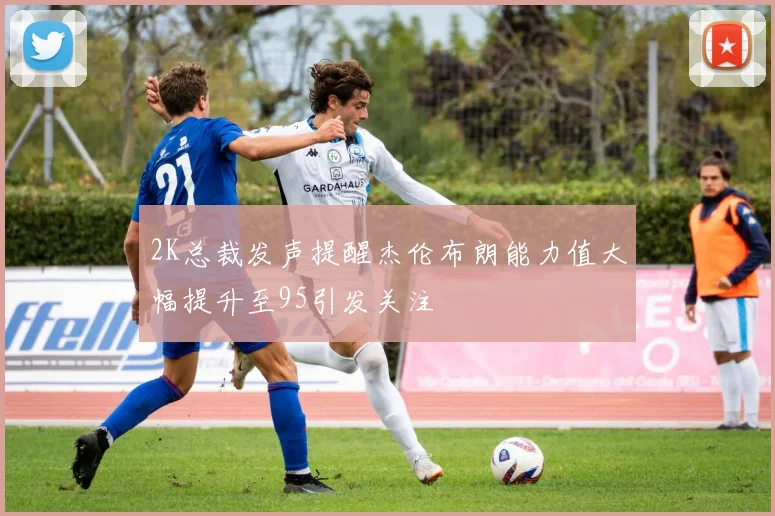 2K总裁发声提醒杰伦布朗能力值大幅提升至95引发关注